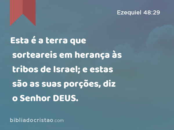 Esta é a terra que sorteareis em herança às tribos de Israel; e estas são as suas porções, diz o Senhor DEUS. - Ezequiel 48:29