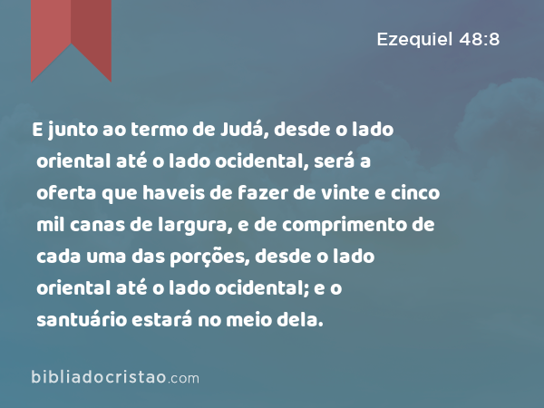 E junto ao termo de Judá, desde o lado oriental até o lado ocidental, será a oferta que haveis de fazer de vinte e cinco mil canas de largura, e de comprimento de cada uma das porções, desde o lado oriental até o lado ocidental; e o santuário estará no meio dela. - Ezequiel 48:8