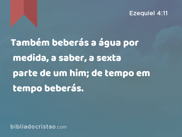 Também beberás a água por medida, a saber, a sexta parte de um him; de tempo em tempo beberás. - Ezequiel 4:11