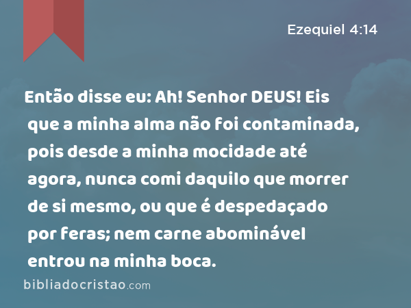 Então disse eu: Ah! Senhor DEUS! Eis que a minha alma não foi contaminada, pois desde a minha mocidade até agora, nunca comi daquilo que morrer de si mesmo, ou que é despedaçado por feras; nem carne abominável entrou na minha boca. - Ezequiel 4:14