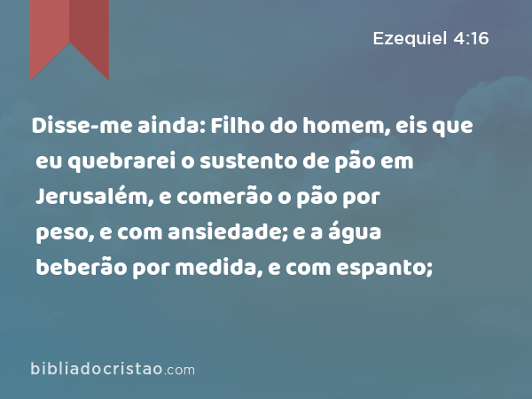 Disse-me ainda: Filho do homem, eis que eu quebrarei o sustento de pão em Jerusalém, e comerão o pão por peso, e com ansiedade; e a água beberão por medida, e com espanto; - Ezequiel 4:16