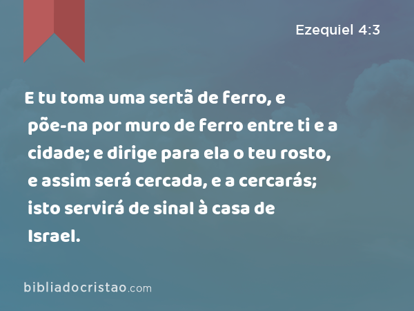 E tu toma uma sertã de ferro, e põe-na por muro de ferro entre ti e a cidade; e dirige para ela o teu rosto, e assim será cercada, e a cercarás; isto servirá de sinal à casa de Israel. - Ezequiel 4:3