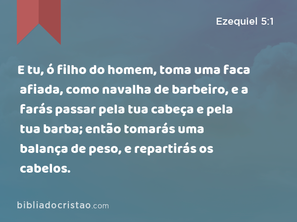 E tu, ó filho do homem, toma uma faca afiada, como navalha de barbeiro, e a farás passar pela tua cabeça e pela tua barba; então tomarás uma balança de peso, e repartirás os cabelos. - Ezequiel 5:1