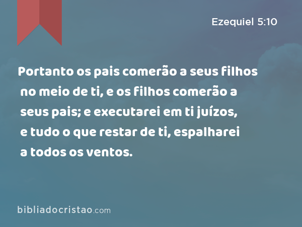 Portanto os pais comerão a seus filhos no meio de ti, e os filhos comerão a seus pais; e executarei em ti juízos, e tudo o que restar de ti, espalharei a todos os ventos. - Ezequiel 5:10