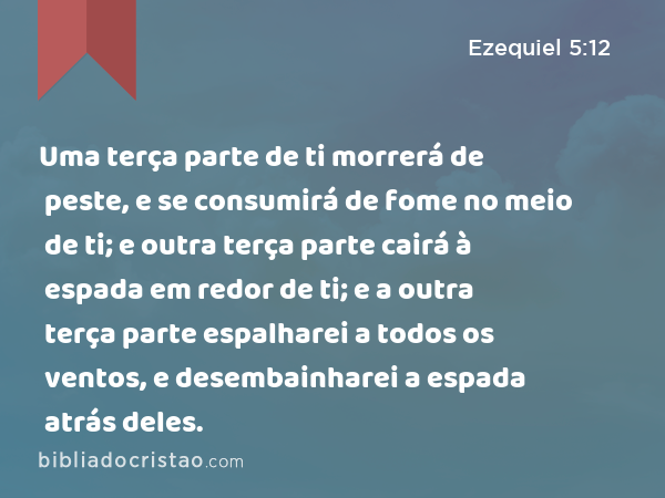 Uma terça parte de ti morrerá de peste, e se consumirá de fome no meio de ti; e outra terça parte cairá à espada em redor de ti; e a outra terça parte espalharei a todos os ventos, e desembainharei a espada atrás deles. - Ezequiel 5:12