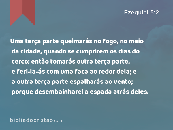 Uma terça parte queimarás no fogo, no meio da cidade, quando se cumprirem os dias do cerco; então tomarás outra terça parte, e feri-la-ás com uma faca ao redor dela; e a outra terça parte espalharás ao vento; porque desembainharei a espada atrás deles. - Ezequiel 5:2