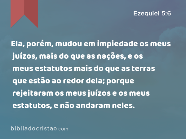 Ela, porém, mudou em impiedade os meus juízos, mais do que as nações, e os meus estatutos mais do que as terras que estão ao redor dela; porque rejeitaram os meus juízos e os meus estatutos, e não andaram neles. - Ezequiel 5:6