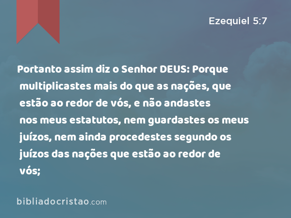 Portanto assim diz o Senhor DEUS: Porque multiplicastes mais do que as nações, que estão ao redor de vós, e não andastes nos meus estatutos, nem guardastes os meus juízos, nem ainda procedestes segundo os juízos das nações que estão ao redor de vós; - Ezequiel 5:7