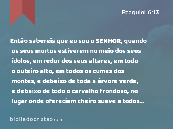 Então sabereis que eu sou o SENHOR, quando os seus mortos estiverem no meio dos seus ídolos, em redor dos seus altares, em todo o outeiro alto, em todos os cumes dos montes, e debaixo de toda a árvore verde, e debaixo de todo o carvalho frondoso, no lugar onde ofereciam cheiro suave a todos os seus ídolos. - Ezequiel 6:13