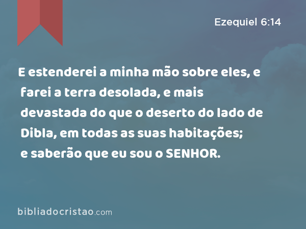 E estenderei a minha mão sobre eles, e farei a terra desolada, e mais devastada do que o deserto do lado de Dibla, em todas as suas habitações; e saberão que eu sou o SENHOR. - Ezequiel 6:14