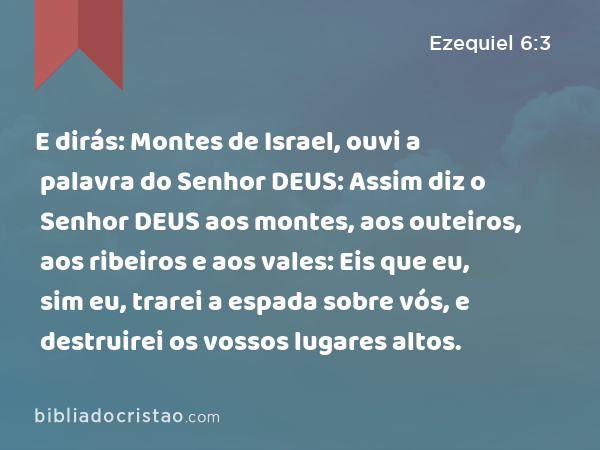 E dirás: Montes de Israel, ouvi a palavra do Senhor DEUS: Assim diz o Senhor DEUS aos montes, aos outeiros, aos ribeiros e aos vales: Eis que eu, sim eu, trarei a espada sobre vós, e destruirei os vossos lugares altos. - Ezequiel 6:3