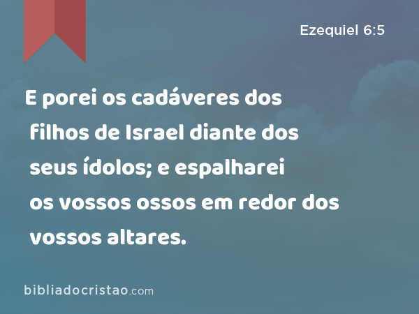 E porei os cadáveres dos filhos de Israel diante dos seus ídolos; e espalharei os vossos ossos em redor dos vossos altares. - Ezequiel 6:5