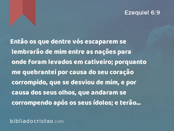 Então os que dentre vós escaparem se lembrarão de mim entre as nações para onde foram levados em cativeiro; porquanto me quebrantei por causa do seu coração corrompido, que se desviou de mim, e por causa dos seus olhos, que andaram se corrompendo após os seus ídolos; e terão nojo de si mesmos, por causa das maldades que fizeram em todas as suas abominações. - Ezequiel 6:9