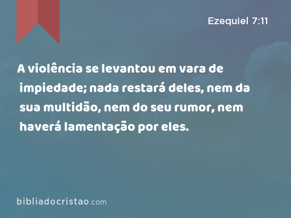 A violência se levantou em vara de impiedade; nada restará deles, nem da sua multidão, nem do seu rumor, nem haverá lamentação por eles. - Ezequiel 7:11