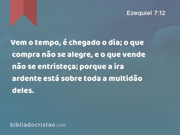 Vem o tempo, é chegado o dia; o que compra não se alegre, e o que vende não se entristeça; porque a ira ardente está sobre toda a multidão deles. - Ezequiel 7:12