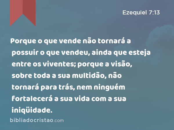 Porque o que vende não tornará a possuir o que vendeu, ainda que esteja entre os viventes; porque a visão, sobre toda a sua multidão, não tornará para trás, nem ninguém fortalecerá a sua vida com a sua iniqüidade. - Ezequiel 7:13