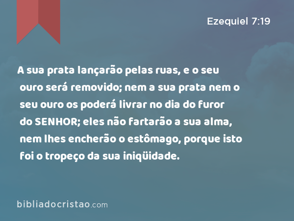 A sua prata lançarão pelas ruas, e o seu ouro será removido; nem a sua prata nem o seu ouro os poderá livrar no dia do furor do SENHOR; eles não fartarão a sua alma, nem lhes encherão o estômago, porque isto foi o tropeço da sua iniqüidade. - Ezequiel 7:19