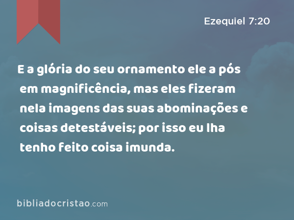 E a glória do seu ornamento ele a pós em magnificência, mas eles fizeram nela imagens das suas abominações e coisas detestáveis; por isso eu lha tenho feito coisa imunda. - Ezequiel 7:20