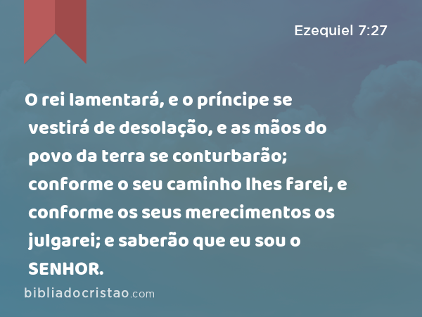 O rei lamentará, e o príncipe se vestirá de desolação, e as mãos do povo da terra se conturbarão; conforme o seu caminho lhes farei, e conforme os seus merecimentos os julgarei; e saberão que eu sou o SENHOR. - Ezequiel 7:27