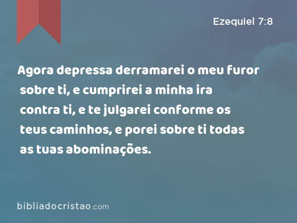 Agora depressa derramarei o meu furor sobre ti, e cumprirei a minha ira contra ti, e te julgarei conforme os teus caminhos, e porei sobre ti todas as tuas abominações. - Ezequiel 7:8