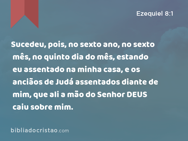 Sucedeu, pois, no sexto ano, no sexto mês, no quinto dia do mês, estando eu assentado na minha casa, e os anciãos de Judá assentados diante de mim, que ali a mão do Senhor DEUS caiu sobre mim. - Ezequiel 8:1