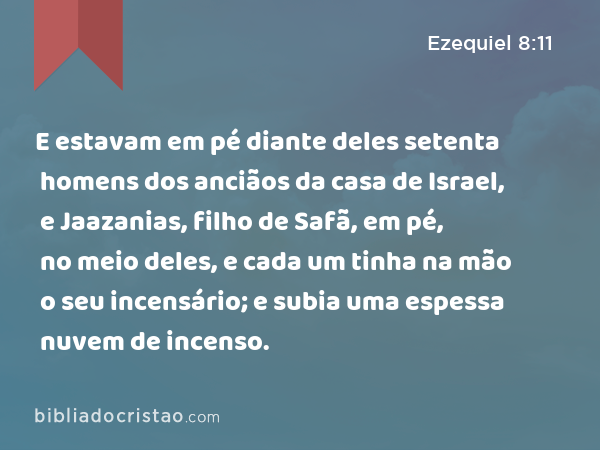 E estavam em pé diante deles setenta homens dos anciãos da casa de Israel, e Jaazanias, filho de Safã, em pé, no meio deles, e cada um tinha na mão o seu incensário; e subia uma espessa nuvem de incenso. - Ezequiel 8:11