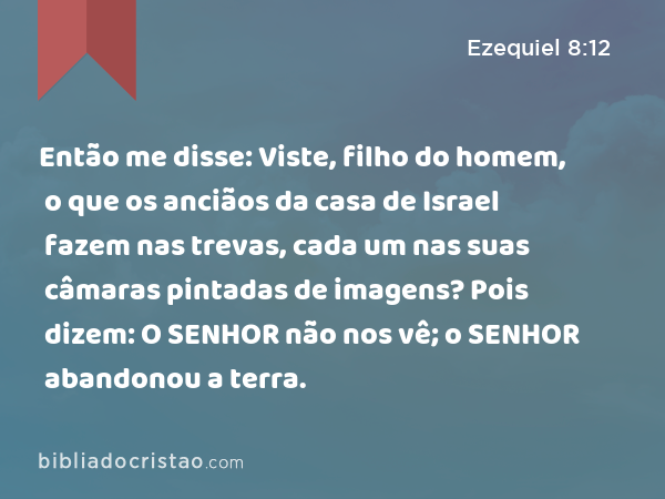 Então me disse: Viste, filho do homem, o que os anciãos da casa de Israel fazem nas trevas, cada um nas suas câmaras pintadas de imagens? Pois dizem: O SENHOR não nos vê; o SENHOR abandonou a terra. - Ezequiel 8:12