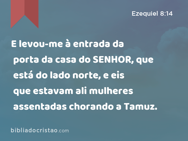 E levou-me à entrada da porta da casa do SENHOR, que está do lado norte, e eis que estavam ali mulheres assentadas chorando a Tamuz. - Ezequiel 8:14