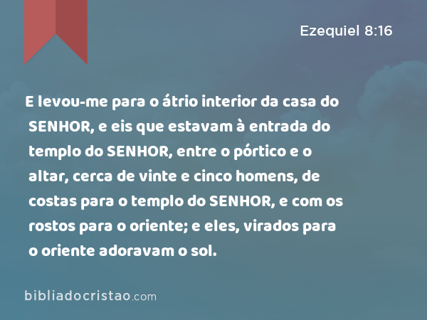 E levou-me para o átrio interior da casa do SENHOR, e eis que estavam à entrada do templo do SENHOR, entre o pórtico e o altar, cerca de vinte e cinco homens, de costas para o templo do SENHOR, e com os rostos para o oriente; e eles, virados para o oriente adoravam o sol. - Ezequiel 8:16