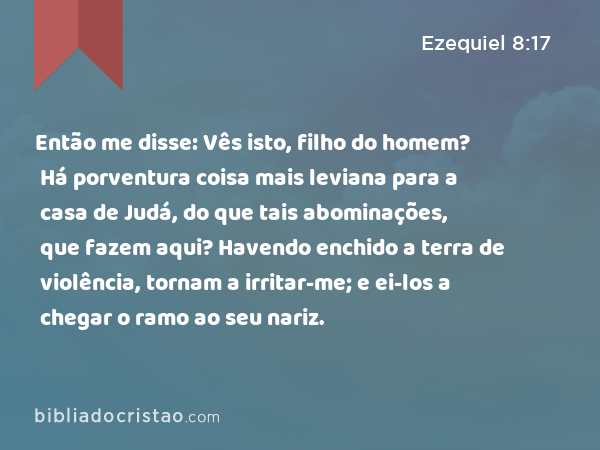 Então me disse: Vês isto, filho do homem? Há porventura coisa mais leviana para a casa de Judá, do que tais abominações, que fazem aqui? Havendo enchido a terra de violência, tornam a irritar-me; e ei-los a chegar o ramo ao seu nariz. - Ezequiel 8:17