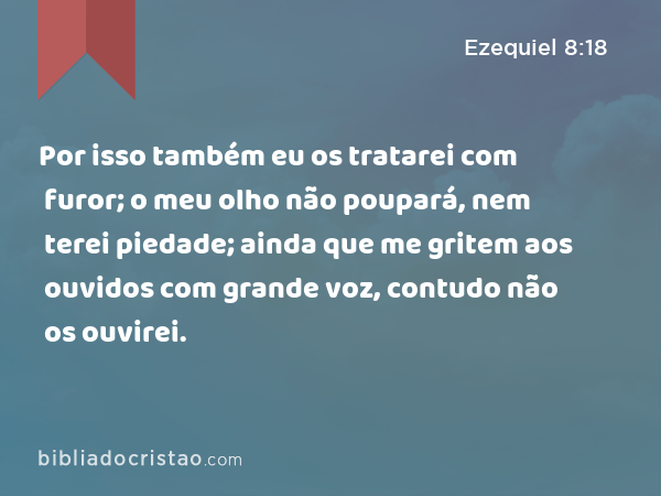 Por isso também eu os tratarei com furor; o meu olho não poupará, nem terei piedade; ainda que me gritem aos ouvidos com grande voz, contudo não os ouvirei. - Ezequiel 8:18