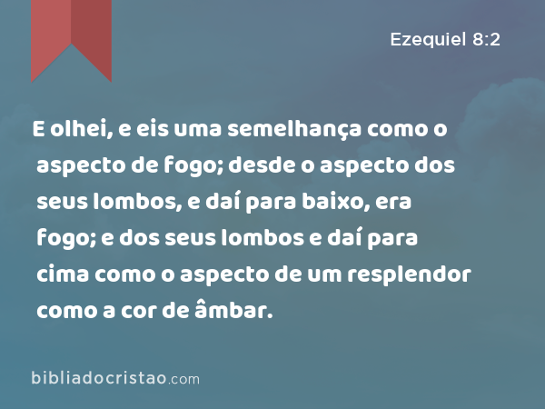 E olhei, e eis uma semelhança como o aspecto de fogo; desde o aspecto dos seus lombos, e daí para baixo, era fogo; e dos seus lombos e daí para cima como o aspecto de um resplendor como a cor de âmbar. - Ezequiel 8:2