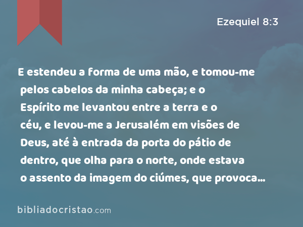 E estendeu a forma de uma mão, e tomou-me pelos cabelos da minha cabeça; e o Espírito me levantou entre a terra e o céu, e levou-me a Jerusalém em visões de Deus, até à entrada da porta do pátio de dentro, que olha para o norte, onde estava o assento da imagem do ciúmes, que provoca ciúmes. - Ezequiel 8:3