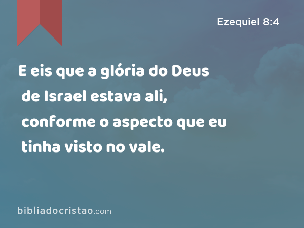 E eis que a glória do Deus de Israel estava ali, conforme o aspecto que eu tinha visto no vale. - Ezequiel 8:4