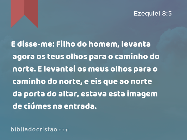 E disse-me: Filho do homem, levanta agora os teus olhos para o caminho do norte. E levantei os meus olhos para o caminho do norte, e eis que ao norte da porta do altar, estava esta imagem de ciúmes na entrada. - Ezequiel 8:5