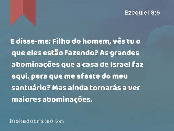 E disse-me: Filho do homem, vês tu o que eles estão fazendo? As grandes abominações que a casa de Israel faz aqui, para que me afaste do meu santuário? Mas ainda tornarás a ver maiores abominações. - Ezequiel 8:6