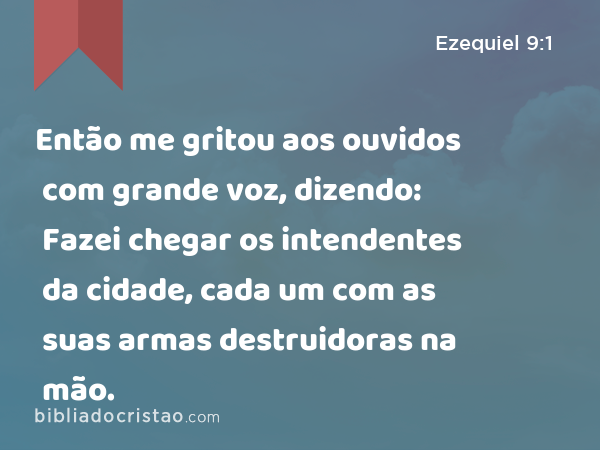 Então me gritou aos ouvidos com grande voz, dizendo: Fazei chegar os intendentes da cidade, cada um com as suas armas destruidoras na mão. - Ezequiel 9:1