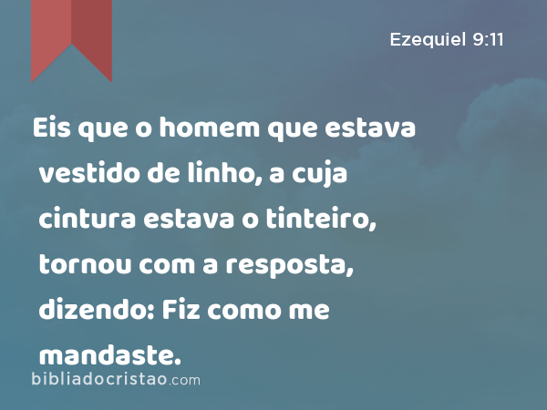 Eis que o homem que estava vestido de linho, a cuja cintura estava o tinteiro, tornou com a resposta, dizendo: Fiz como me mandaste. - Ezequiel 9:11