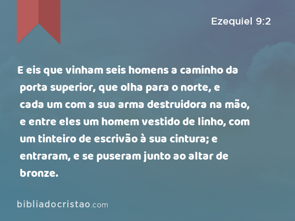 E eis que vinham seis homens a caminho da porta superior, que olha para o norte, e cada um com a sua arma destruidora na mão, e entre eles um homem vestido de linho, com um tinteiro de escrivão à sua cintura; e entraram, e se puseram junto ao altar de bronze. - Ezequiel 9:2