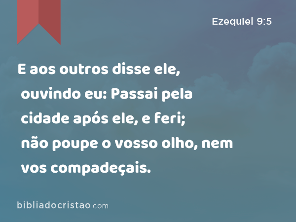 E aos outros disse ele, ouvindo eu: Passai pela cidade após ele, e feri; não poupe o vosso olho, nem vos compadeçais. - Ezequiel 9:5