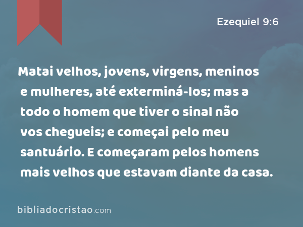 Matai velhos, jovens, virgens, meninos e mulheres, até exterminá-los; mas a todo o homem que tiver o sinal não vos chegueis; e começai pelo meu santuário. E começaram pelos homens mais velhos que estavam diante da casa. - Ezequiel 9:6