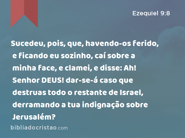 Sucedeu, pois, que, havendo-os ferido, e ficando eu sozinho, caí sobre a minha face, e clamei, e disse: Ah! Senhor DEUS! dar-se-á caso que destruas todo o restante de Israel, derramando a tua indignação sobre Jerusalém? - Ezequiel 9:8