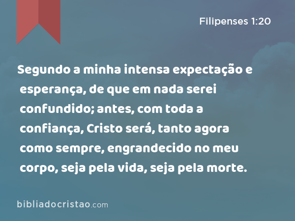 Segundo a minha intensa expectação e esperança, de que em nada serei confundido; antes, com toda a confiança, Cristo será, tanto agora como sempre, engrandecido no meu corpo, seja pela vida, seja pela morte. - Filipenses 1:20