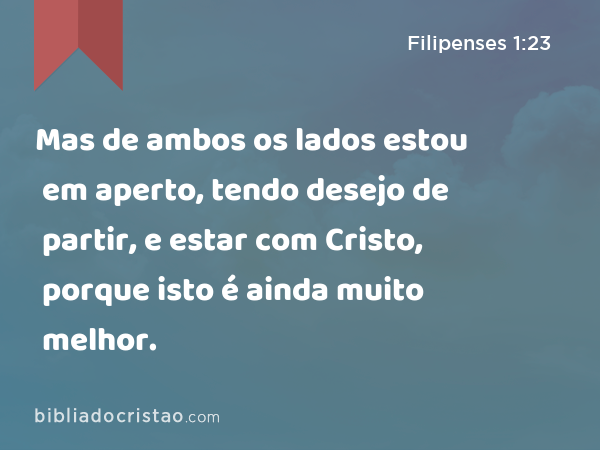 Mas de ambos os lados estou em aperto, tendo desejo de partir, e estar com Cristo, porque isto é ainda muito melhor. - Filipenses 1:23