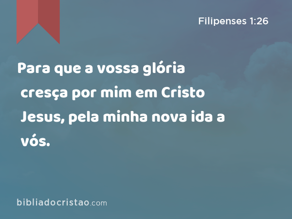 Para que a vossa glória cresça por mim em Cristo Jesus, pela minha nova ida a vós. - Filipenses 1:26