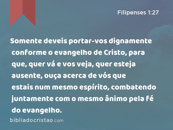 Somente deveis portar-vos dignamente conforme o evangelho de Cristo, para que, quer vá e vos veja, quer esteja ausente, ouça acerca de vós que estais num mesmo espírito, combatendo juntamente com o mesmo ânimo pela fé do evangelho. - Filipenses 1:27