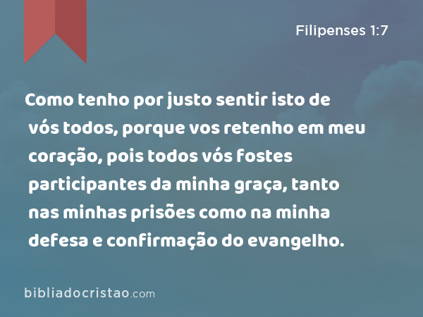 Como tenho por justo sentir isto de vós todos, porque vos retenho em meu coração, pois todos vós fostes participantes da minha graça, tanto nas minhas prisões como na minha defesa e confirmação do evangelho. - Filipenses 1:7