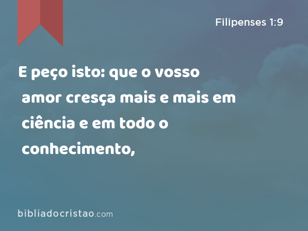 E peço isto: que o vosso amor cresça mais e mais em ciência e em todo o conhecimento, - Filipenses 1:9