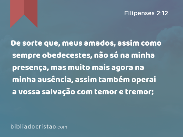 De sorte que, meus amados, assim como sempre obedecestes, não só na minha presença, mas muito mais agora na minha ausência, assim também operai a vossa salvação com temor e tremor; - Filipenses 2:12