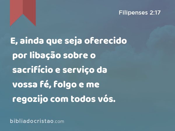 E, ainda que seja oferecido por libação sobre o sacrifício e serviço da vossa fé, folgo e me regozijo com todos vós. - Filipenses 2:17